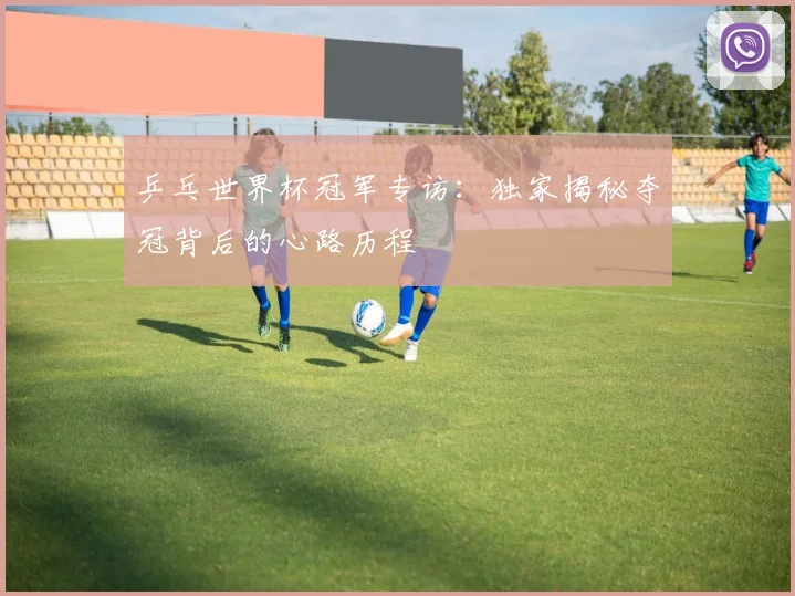 乒乓世界杯冠军专访：独家揭秘夺冠背后的心路历程