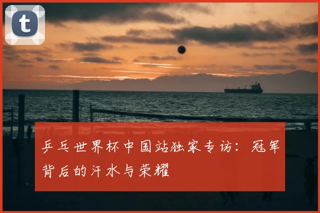 乒乓世界杯中国站独家专访：冠军背后的汗水与荣耀