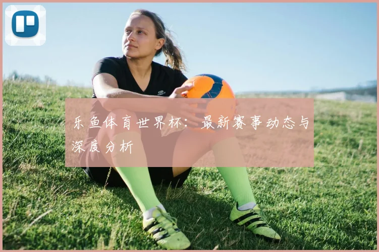 乐鱼体育世界杯：最新赛事动态与深度分析