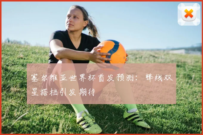 塞尔维亚世界杯首发预测：锋线双星搭档引发期待
