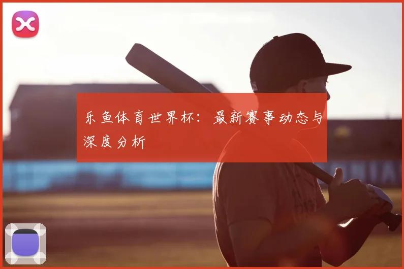 乐鱼体育世界杯：最新赛事动态与深度分析