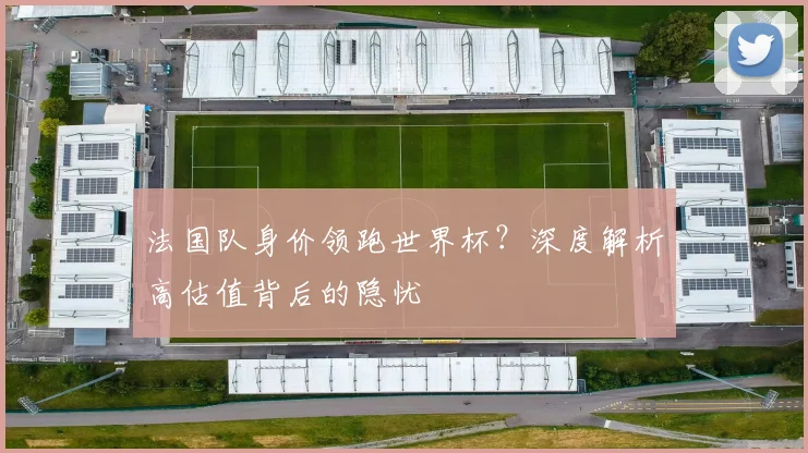 法国队身价领跑世界杯？深度解析高估值背后的隐忧