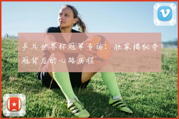 乒乓世界杯冠军专访：独家揭秘夺冠背后的心路历程
