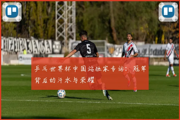 乒乓世界杯中国站独家专访：冠军背后的汗水与荣耀