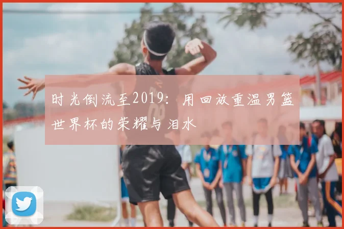 时光倒流至2019:用回放重温男篮世界杯的荣耀与泪水