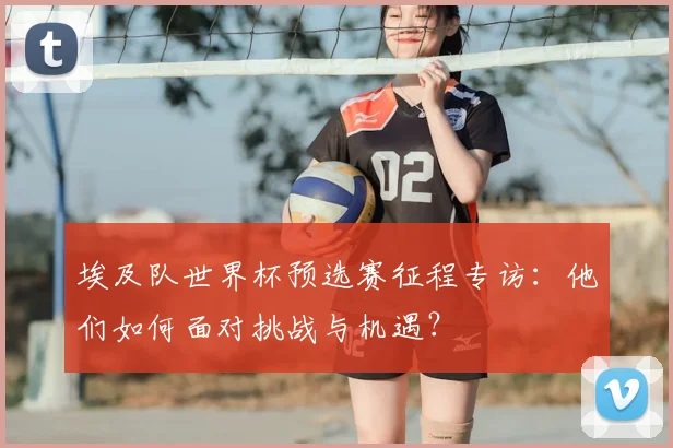 埃及队世界杯预选赛征程专访：他们如何面对挑战与机遇？