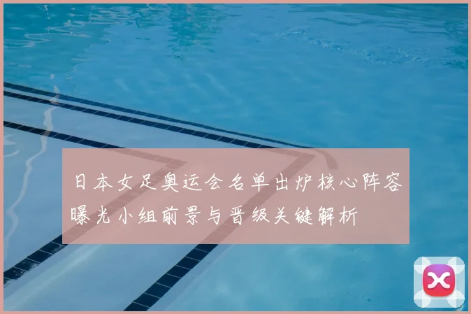 日本女足奥运会名单出炉核心阵容曝光小组前景与晋级关键解析