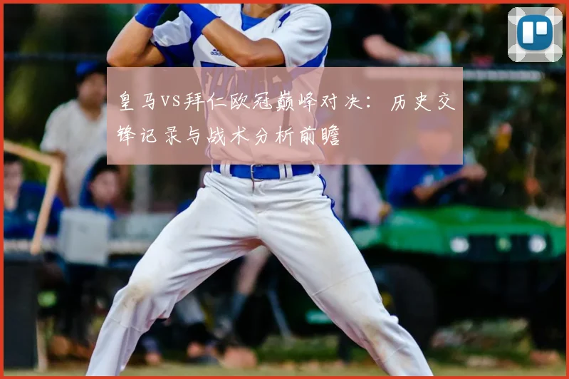 皇马vs拜仁欧冠巅峰对决：历史交锋记录与战术分析前瞻