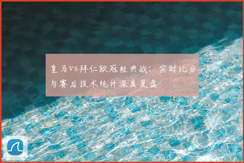 皇马vs拜仁欧冠经典战：实时比分与赛后技术统计深度复盘