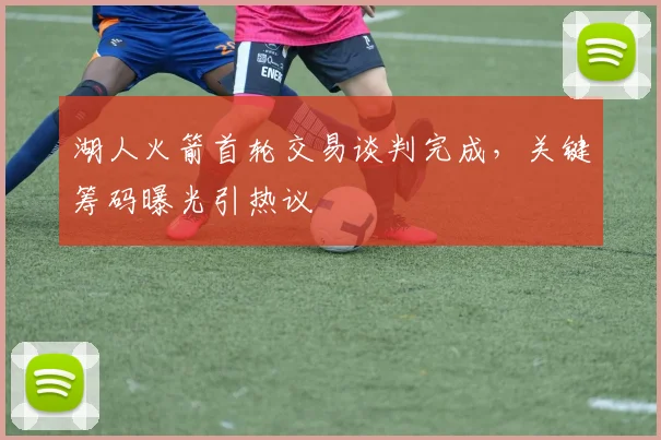 湖人火箭首轮交易谈判完成，关键筹码曝光引热议