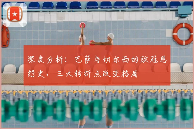 深度分析：巴萨与切尔西的欧冠恩怨史，三大转折点改变格局