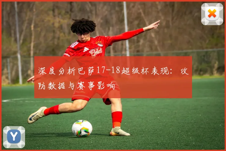 深度分析巴萨17-18超级杯表现：攻防数据与赛事影响