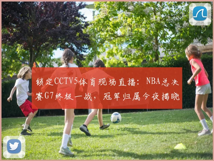 锁定CCTV5体育现场直播：NBA总决赛G7终极一战，冠军归属今夜揭晓