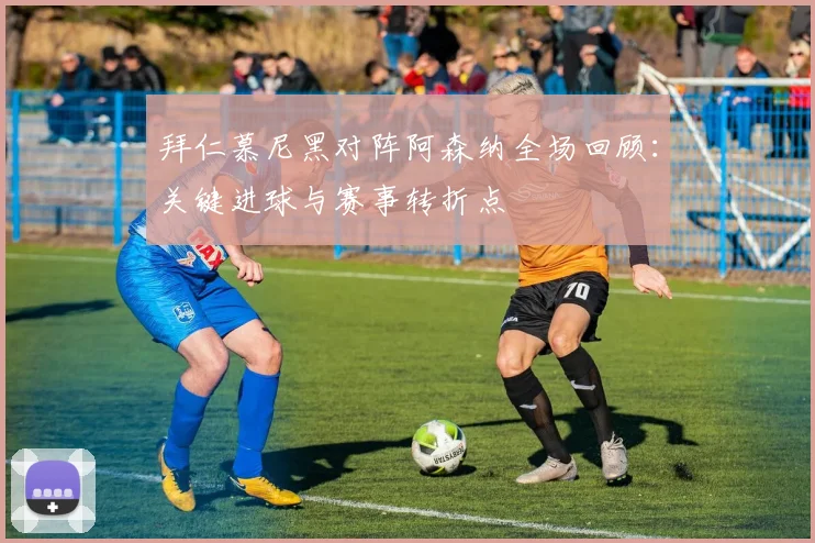 拜仁慕尼黑对阵阿森纳全场回顾：关键进球与赛事转折点